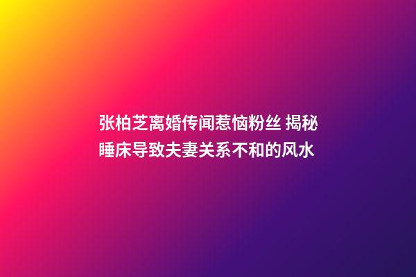 张柏芝离婚传闻惹恼粉丝 揭秘睡床导致夫妻关系不和的风水